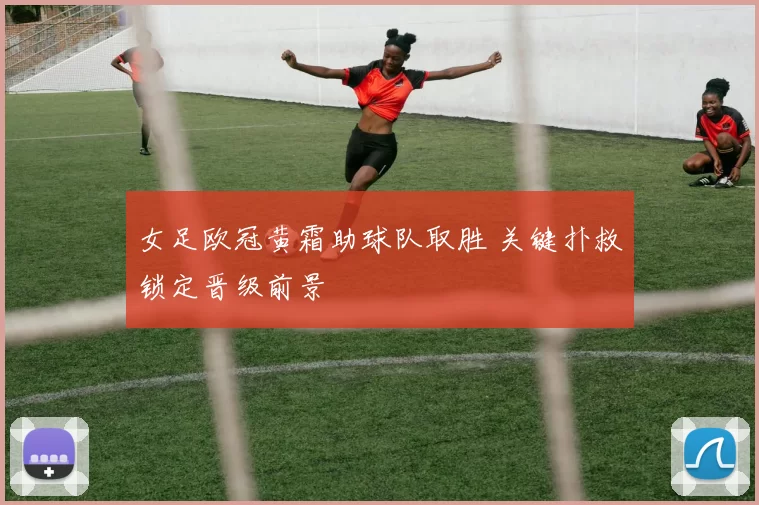 女足欧冠黄霜助球队取胜 关键扑救锁定晋级前景