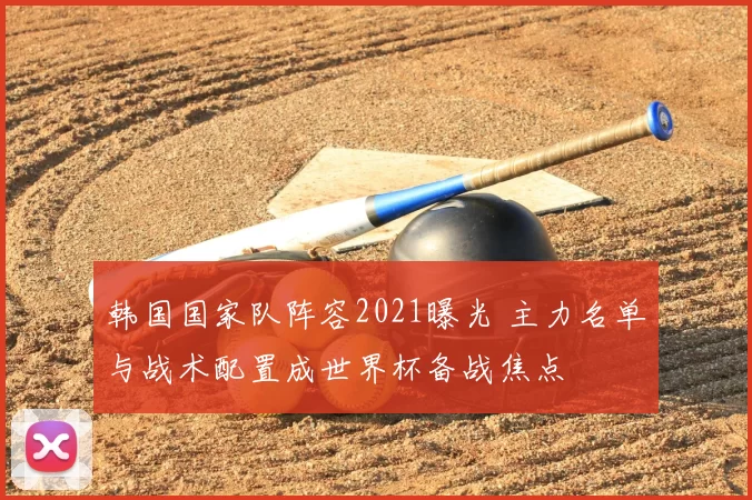 韩国国家队阵容2021曝光 主力名单与战术配置成世界杯备战焦点
