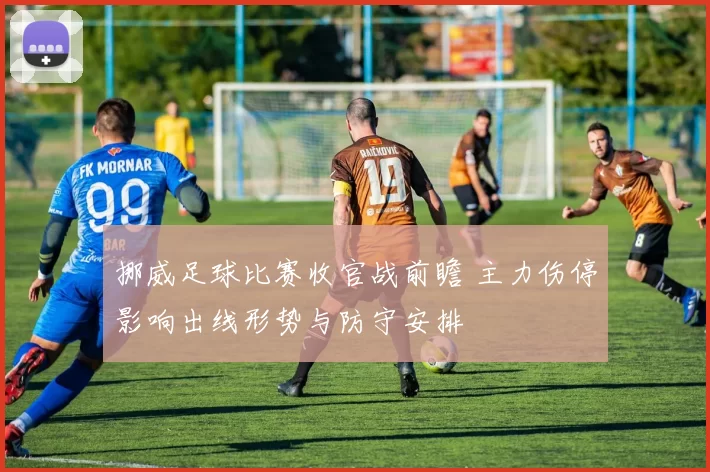 挪威足球比赛收官战前瞻 主力伤停影响出线形势与防守安排