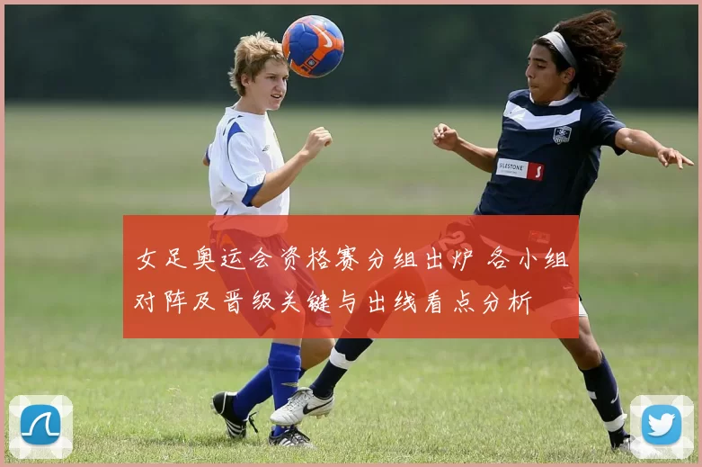 女足奥运会资格赛分组出炉 各小组对阵及晋级关键与出线看点分析