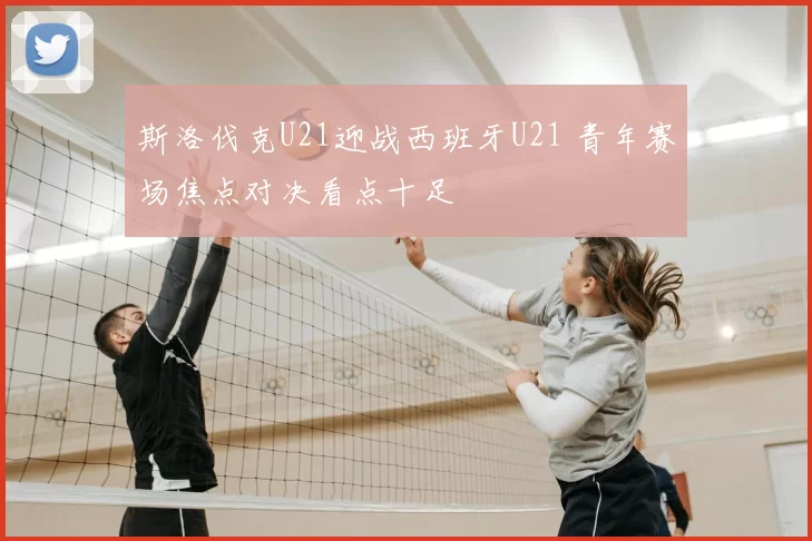 斯洛伐克U21迎战西班牙U21 青年赛场焦点对决看点十足