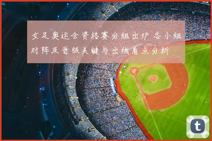 女足奥运会资格赛分组出炉 各小组对阵及晋级关键与出线看点分析