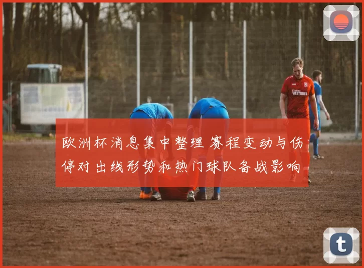 欧洲杯消息集中整理 赛程变动与伤停对出线形势和热门球队备战影响