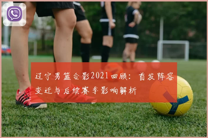 辽宁男篮合影2021回顾：首发阵容变迁与后续赛季影响解析