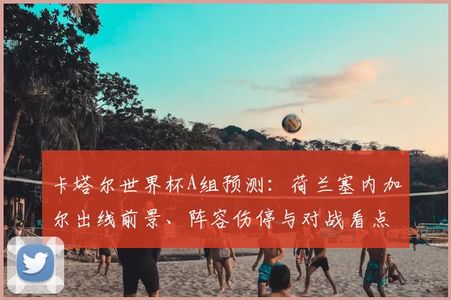 卡塔尔世界杯A组预测：荷兰塞内加尔出线前景、阵容伤停与对战看点