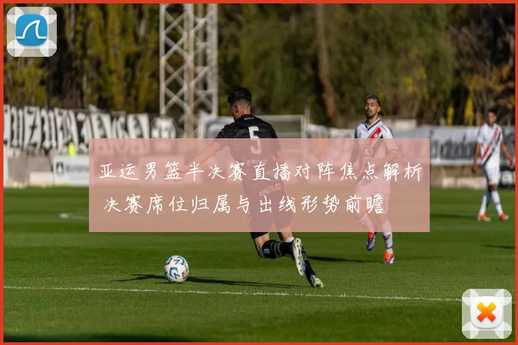 亚运男篮半决赛直播对阵焦点解析 决赛席位归属与出线形势前瞻