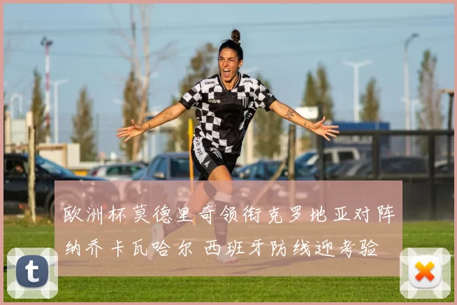 欧洲杯莫德里奇领衔克罗地亚对阵纳乔卡瓦哈尔 西班牙防线迎考验
