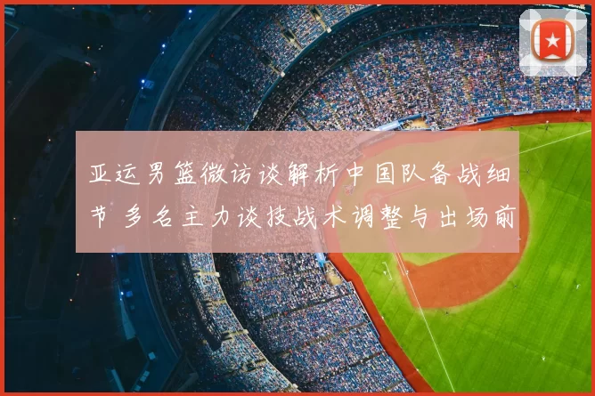 亚运男篮微访谈解析中国队备战细节 多名主力谈技战术调整与出场前景