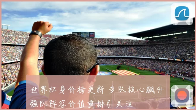 世界杯身价榜更新 多队核心飙升 强队阵容价值重排引关注