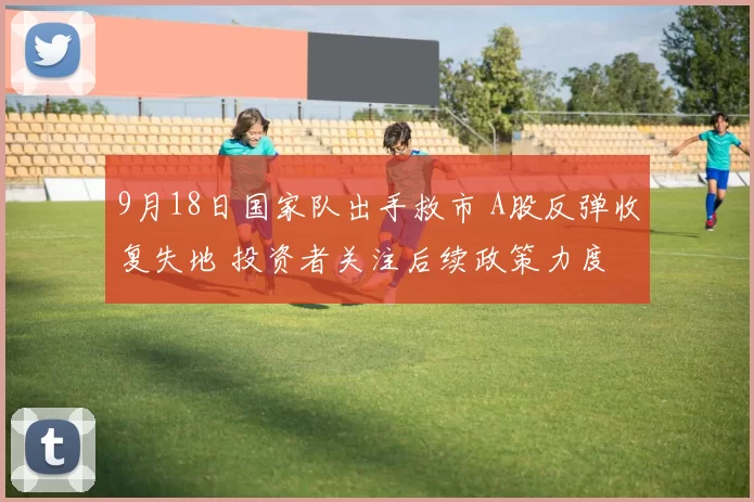 9月18日国家队出手救市 A股反弹收复失地 投资者关注后续政策力度