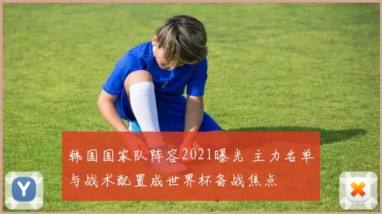 韩国国家队阵容2021曝光 主力名单与战术配置成世界杯备战焦点