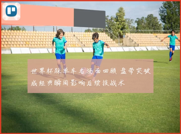 世界杯踩单车名场面回顾 盘带突破成经典瞬间影响后续技战术