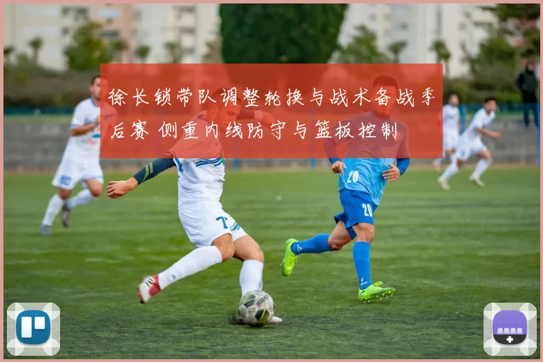 徐长锁带队调整轮换与战术备战季后赛 侧重内线防守与篮板控制