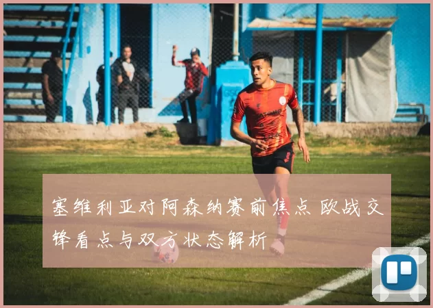 塞维利亚对阿森纳赛前焦点 欧战交锋看点与双方状态解析