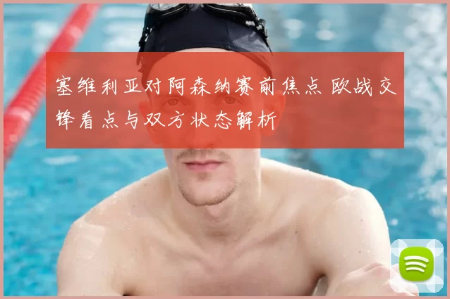 塞维利亚对阿森纳赛前焦点 欧战交锋看点与双方状态解析