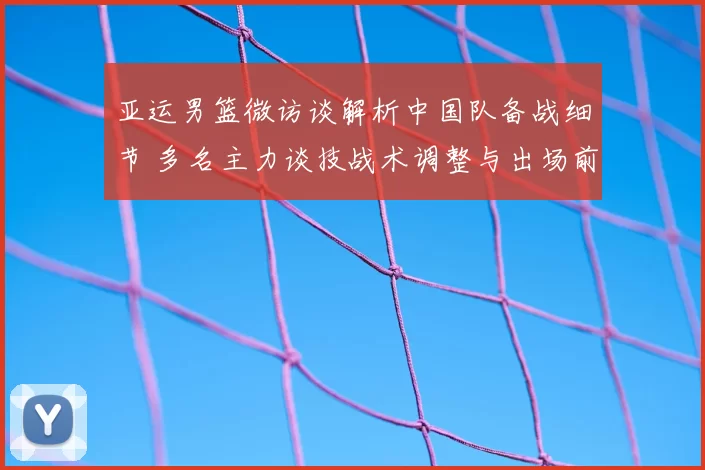 亚运男篮微访谈解析中国队备战细节 多名主力谈技战术调整与出场前景