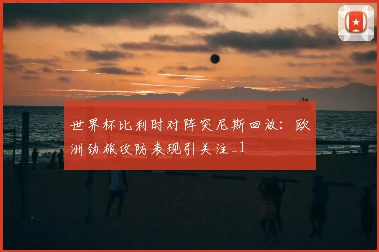 世界杯比利时对阵突尼斯回放:欧洲劲旅攻防表现引关注_1