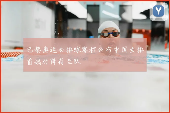 巴黎奥运会排球赛程公布中国女排首战对阵荷兰队