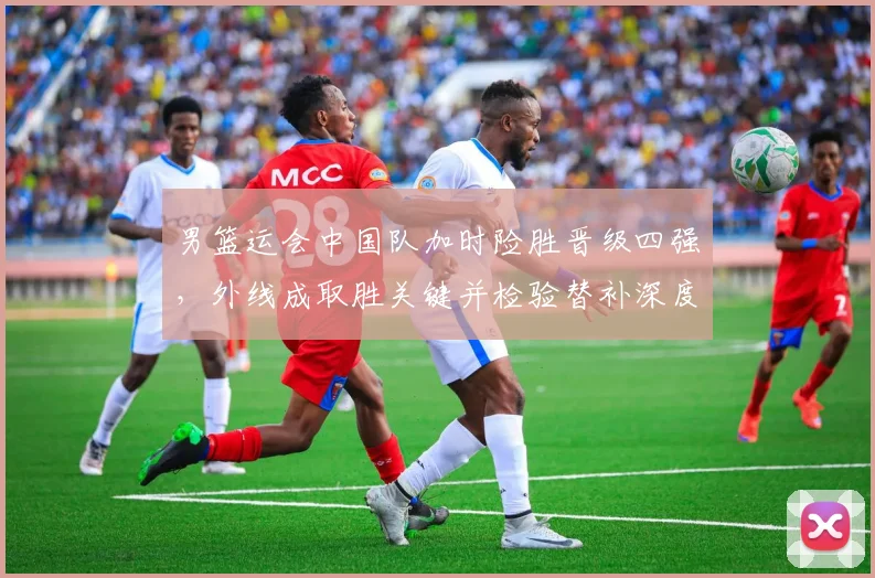 男篮运会中国队加时险胜晋级四强，外线成取胜关键并检验替补深度