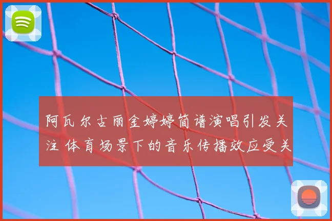 阿瓦尔古丽金婷婷简谱演唱引发关注 体育场景下的音乐传播效应受关注