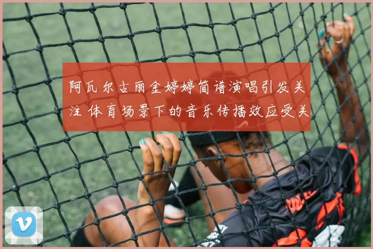 阿瓦尔古丽金婷婷简谱演唱引发关注 体育场景下的音乐传播效应受关注