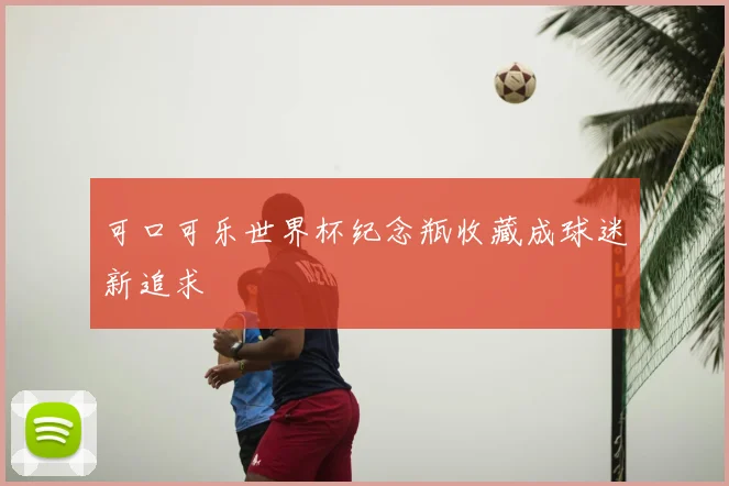 可口可乐世界杯纪念瓶收藏成球迷新追求