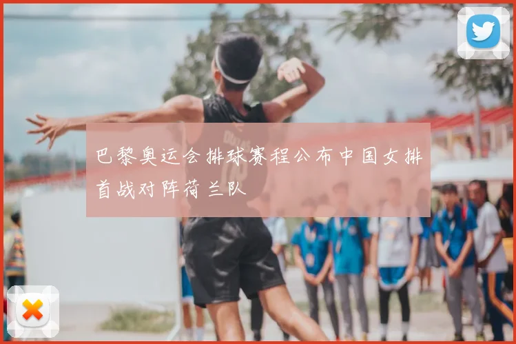 巴黎奥运会排球赛程公布中国女排首战对阵荷兰队